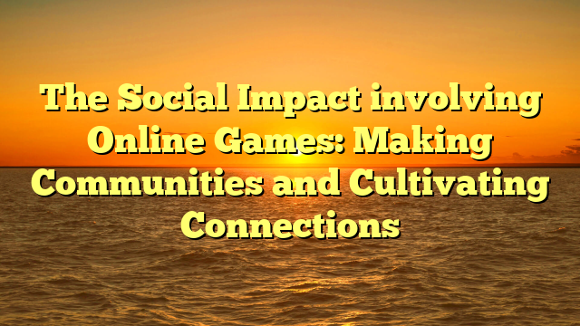 The Social Impact involving Online Games: Making Communities and Cultivating Connections