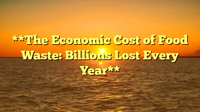 **The Economic Cost of Food Waste: Billions Lost Every Year**